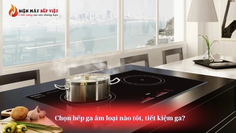 Chọn bếp ga âm loại nào tốt, tiết kiệm ga?