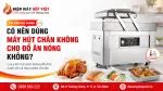 Dùng Máy Hút Chân Không Cho Đồ Ăn Nóng Có An Toàn Không?